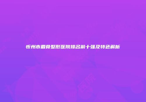 忻州市眉骨整形医院排名前十强及特色解析