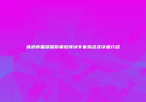 铁岭市面部吸脂瘦脸领域专家排名及详细介绍