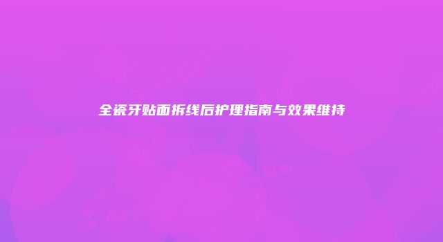 全瓷牙贴面拆线后护理指南与效果维持