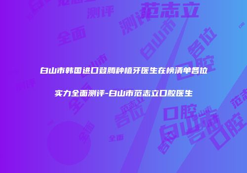 白山市韩国进口登腾种植牙医生在榜清单各位实力全面测评-白山市范志立口腔医生