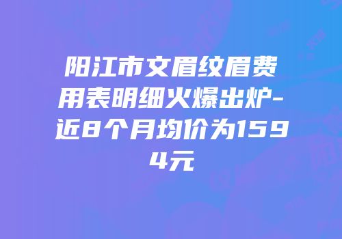 阳江市文眉纹眉费用表明细火爆出炉-近8个月均价为1594元