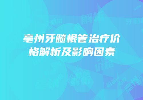 亳州牙髓根管治疗价格解析及影响因素
