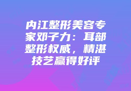 内江整形美容专家邓子力：耳部整形权威，精湛技艺赢得好评