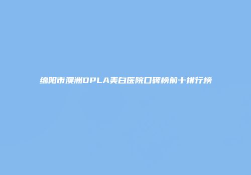 绵阳市澳洲OPLA美白医院口碑榜前十排行榜
