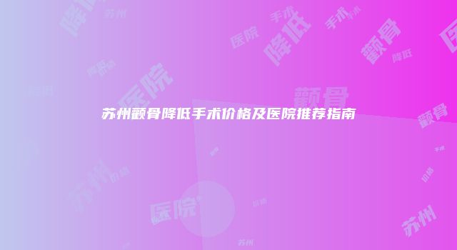 苏州颧骨降低手术价格及医院推荐指南