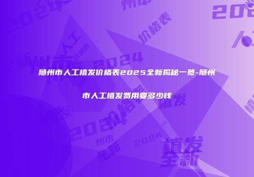 随州市人工植发价格表2025全新揭秘一览-随州市人工植发费用要多少钱