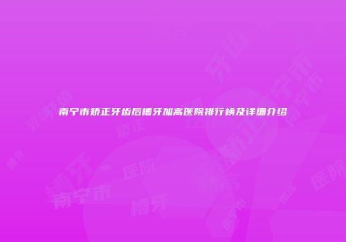 南宁市矫正牙齿后槽牙加高医院排行榜及详细介绍