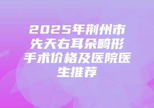 2025年荆州市先天右耳朵畸形手术价格及医院医生推荐