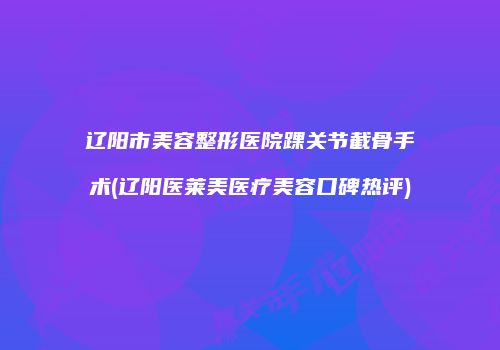 辽阳市美容整形医院踝关节截骨手术(辽阳医莱美医疗美容口碑热评)