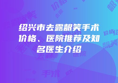 绍兴市去露龈笑手术价格、医院推荐及知名医生介绍