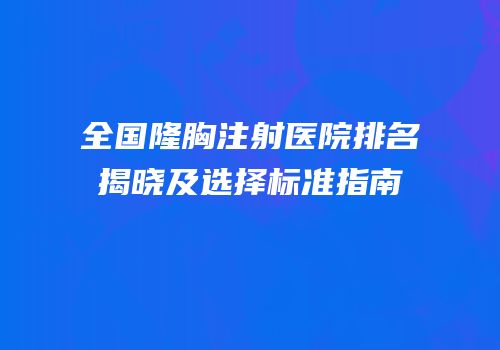 全国隆胸注射医院排名揭晓及选择标准指南