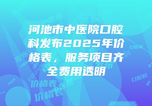 河池市中医院口腔科发布2025年价格表，服务项目齐全费用透明
