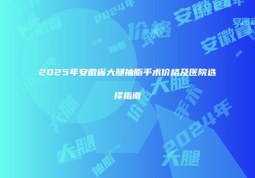 2025年安徽省大腿抽脂手术价格及医院选择指南