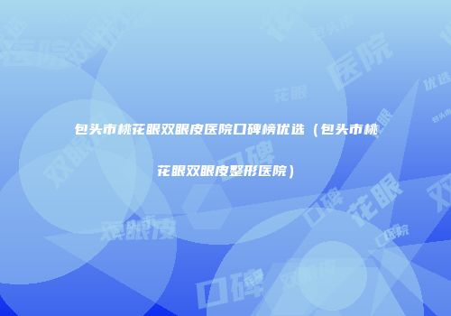 包头市桃花眼双眼皮医院口碑榜优选（包头市桃花眼双眼皮整形医院）
