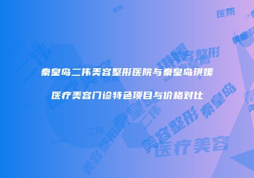 秦皇岛二伟美容整形医院与秦皇岛琪媛医疗美容门诊特色项目与价格对比