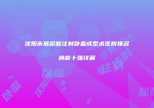 沈阳市玻尿酸注射卧蚕成型术医院排名榜前十强详解