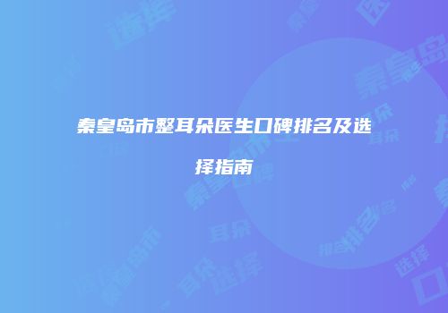 秦皇岛市整耳朵医生口碑排名及选择指南
