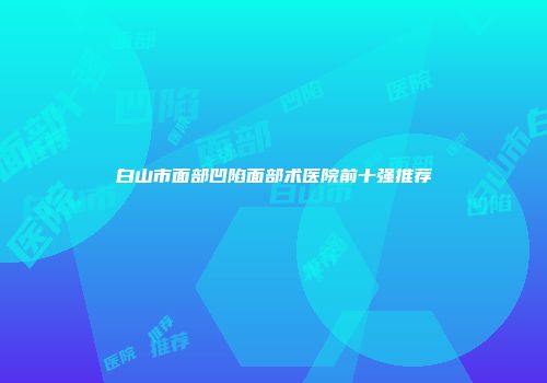 白山市面部凹陷面部术医院前十强推荐