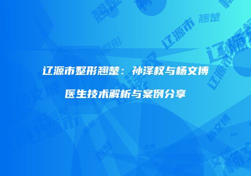 辽源市整形翘楚：孙泽权与杨文博医生技术解析与案例分享