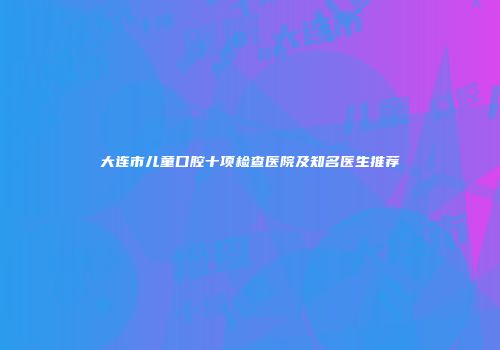 大连市儿童口腔十项检查医院及知名医生推荐