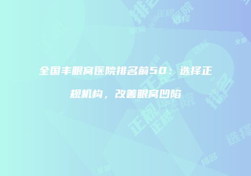 全国丰眼窝医院排名前50：选择正规机构，改善眼窝凹陷