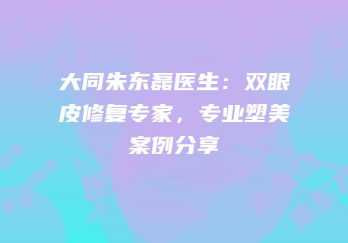 大同朱东磊医生：双眼皮修复专家，专业塑美案例分享