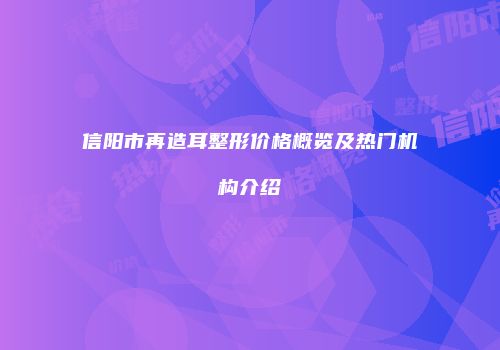 信阳市再造耳整形价格概览及热门机构介绍