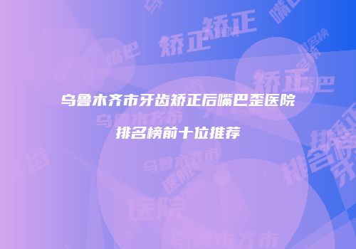 乌鲁木齐市牙齿矫正后嘴巴歪医院排名榜前十位推荐