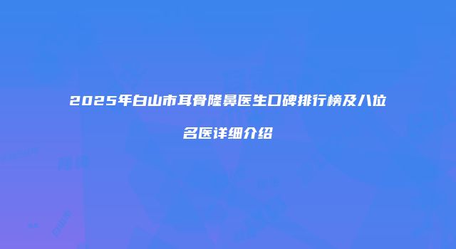 2025年白山市耳骨隆鼻医生口碑排行榜及八位名医详细介绍