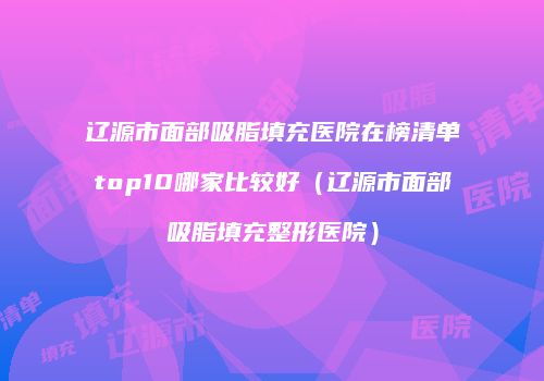 辽源市面部吸脂填充医院在榜清单top10哪家比较好（辽源市面部吸脂填充整形医院）