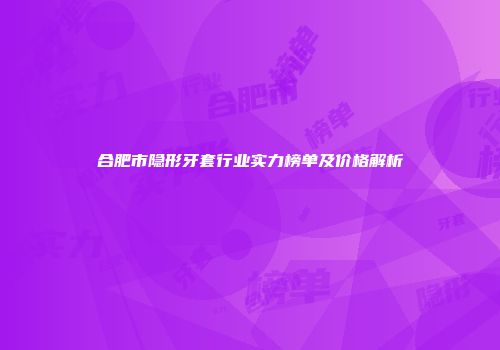 合肥市隐形牙套行业实力榜单及价格解析