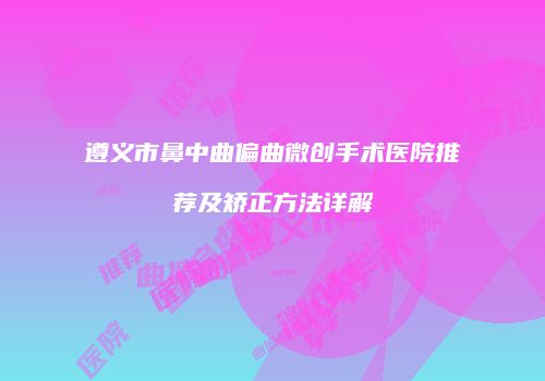 遵义市鼻中曲偏曲微创手术医院推荐及矫正方法详解