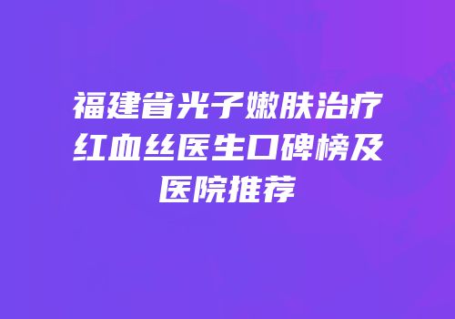 福建省光子嫩肤治疗红血丝医生口碑榜及医院推荐