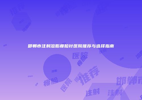 邯郸市注射溶脂瘦脸针医院推荐与选择指南