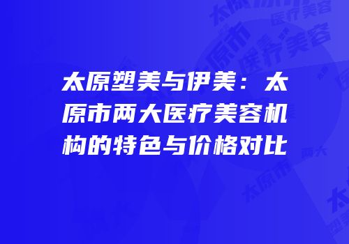 太原塑美与伊美：太原市两大医疗美容机构的特色与价格对比