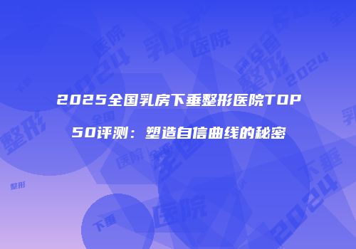 2025全国乳房下垂整形医院TOP50评测：塑造自信曲线的秘密