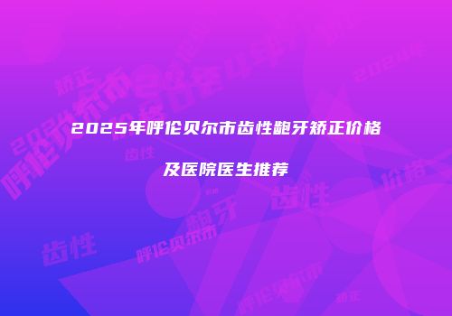 2025年呼伦贝尔市齿性龅牙矫正价格及医院医生推荐