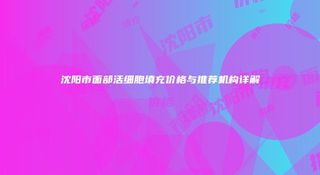 沈阳市面部活细胞填充价格与推荐机构详解