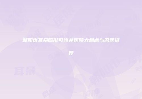 朝阳市耳朵畸形可修补医院大盘点与名医推荐