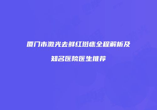 厦门市激光去鲜红斑痣全程解析及知名医院医生推荐