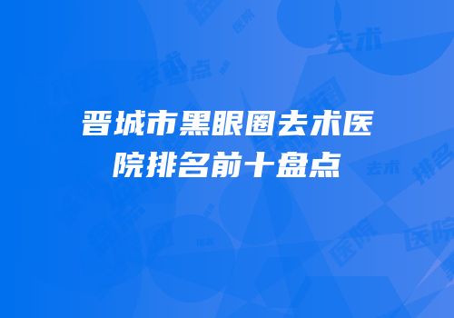 晋城市黑眼圈去术医院排名前十盘点
