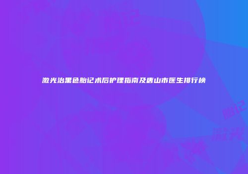 激光治黑色胎记术后护理指南及唐山市医生排行榜