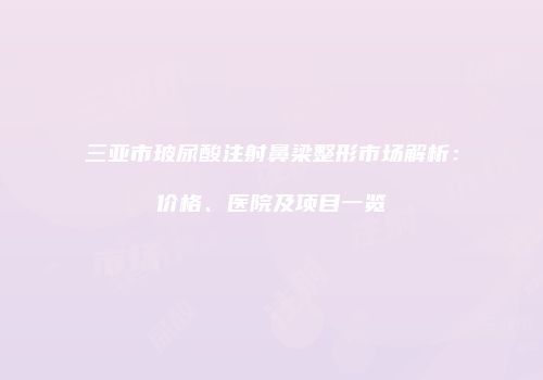 三亚市玻尿酸注射鼻梁整形市场解析：价格、医院及项目一览