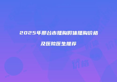 2025年邢台市隆胸假体隆胸价格及医院医生推荐