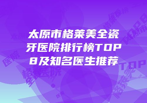 太原市格莱美全瓷牙医院排行榜TOP8及知名医生推荐