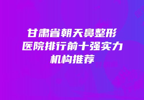 甘肃省朝天鼻整形医院排行前十强实力机构推荐