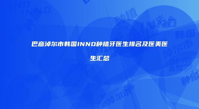 巴彦淖尔市韩国INNO种植牙医生排名及医美医生汇总