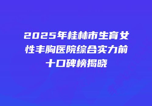 2025年桂林市生育女性丰胸医院综合实力前十口碑榜揭晓