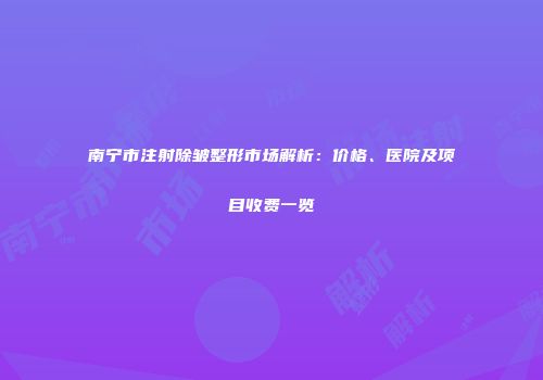南宁市注射除皱整形市场解析：价格、医院及项目收费一览