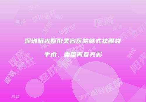 深圳阳光整形美容医院韩式祛眼袋手术，重塑青春光彩